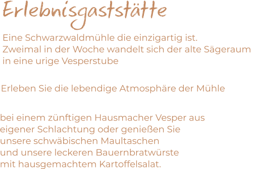 Erlebnisgaststätte Eine Schwarzwaldmühle die einzigartig ist. Zweimal in der Woche wandelt sich der alte Sägeraum  in eine urige Vesperstube     Erleben Sie die lebendige Atmosphäre der Mühle   bei einem zünftigen Hausmacher Vesper aus  eigener Schlachtung oder genießen Sie  unsere schwäbischen Maultaschen  und unsere leckeren Bauernbratwürste  mit hausgemachtem Kartoffelsalat.