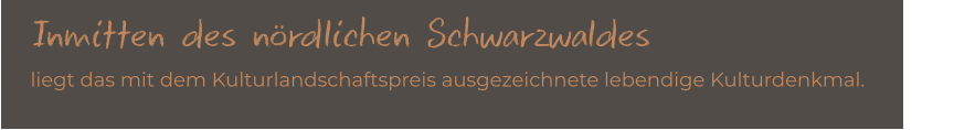 Inmitten des nördlichen Schwarzwaldes   liegt das mit dem Kulturlandschaftspreis ausgezeichnete lebendige Kulturdenkmal.