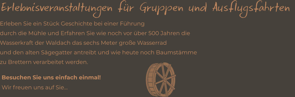 Erlebnisveranstaltungen für Gruppen und Ausflugsfahrten  Besuchen Sie uns einfach einmal! Wir freuen uns auf Sie…  Erleben Sie ein Stück Geschichte bei einer Führung  durch die Mühle und Erfahren Sie wie noch vor über 500 Jahren die Wasserkraft der Waldach das sechs Meter große Wasserrad  und den alten Sägegatter antreibt und wie heute noch Baumstämme  zu Brettern verarbeitet werden.