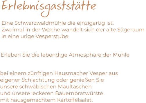 Erlebnisgaststätte Eine Schwarzwaldmühle die einzigartig ist. Zweimal in der Woche wandelt sich der alte Sägeraum  in eine urige Vesperstube     Erleben Sie die lebendige Atmosphäre der Mühle   bei einem zünftigen Hausmacher Vesper aus  eigener Schlachtung oder genießen Sie  unsere schwäbischen Maultaschen  und unsere leckeren Bauernbratwürste  mit hausgemachtem Kartoffelsalat.